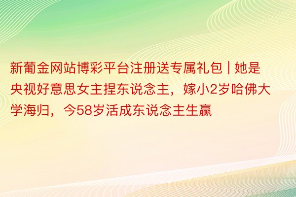 新葡金网站博彩平台注册送专属礼包 | 她是央视好意思女主捏东说念主，嫁小2岁哈佛大学海归，今58岁活成东说念主生赢