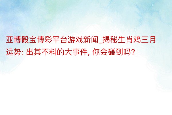 亚博骰宝博彩平台游戏新闻_揭秘生肖鸡三月运势: 出其不料的大事件， 你会碰到吗?