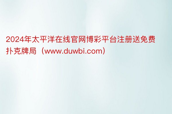 2024年太平洋在线官网博彩平台注册送免费扑克牌局（www.duwbi.com）