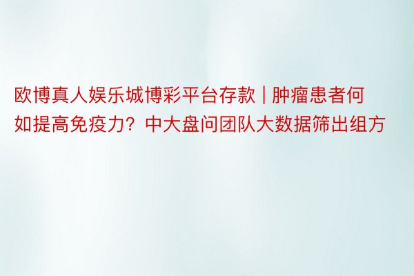 欧博真人娱乐城博彩平台存款 | 肿瘤患者何如提高免疫力？中大盘问团队大数据筛出组方