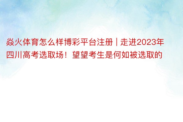 焱火体育怎么样博彩平台注册 | 走进2023年四川高考选取场！望望考生是何如被选取的