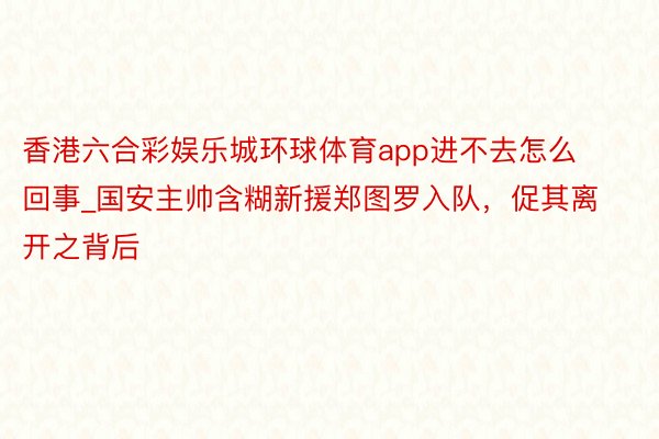 香港六合彩娱乐城环球体育app进不去怎么回事_国安主帅含糊新援郑图罗入队，促其离开之背后