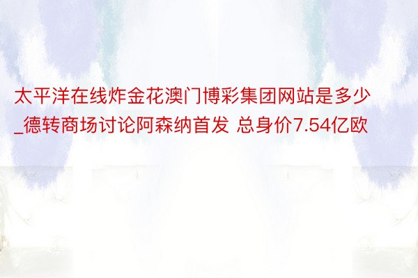 太平洋在线炸金花澳门博彩集团网站是多少_德转商场讨论阿森纳首发 总身价7.54亿欧