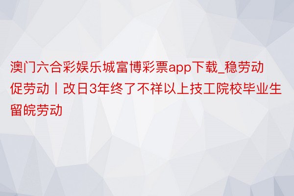 澳门六合彩娱乐城富博彩票app下载_稳劳动促劳动丨改日3年终了不祥以上技工院校毕业生留皖劳动