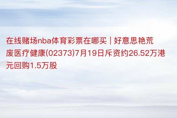 在线赌场nba体育彩票在哪买 | 好意思艳荒废医疗健康(02373)7月19日斥资约26.52万港元回购1.5万股