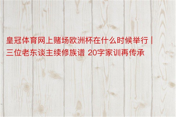 皇冠体育网上赌场欧洲杯在什么时候举行 | 三位老东谈主续修族谱 20字家训再传承