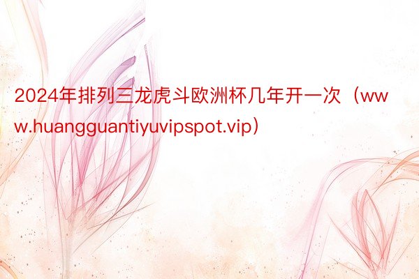 2024年排列三龙虎斗欧洲杯几年开一次（www.huangguantiyuvipspot.vip）