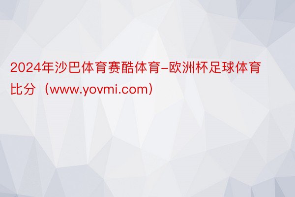 2024年沙巴体育赛酷体育-欧洲杯足球体育比分（www.yovmi.com）