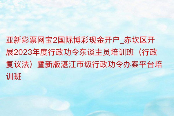 亚新彩票网宝2国际博彩现金开户_赤坎区开展2023年度行政功令东谈主员培训班（行政复议法）暨新版湛江市级行政功令办案平台培训班