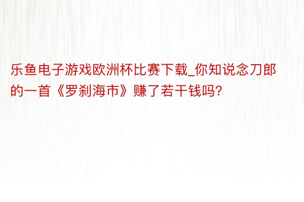 乐鱼电子游戏欧洲杯比赛下载_你知说念刀郎的一首《罗刹海市》赚了若干钱吗？