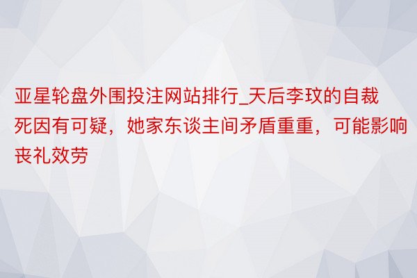 亚星轮盘外围投注网站排行_天后李玟的自裁死因有可疑，她家东谈主间矛盾重重，可能影响丧礼效劳