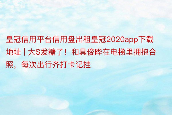 皇冠信用平台信用盘出租皇冠2020app下载地址 | 大S发糖了！和具俊晔在电梯里拥抱合照，每次出行齐打卡记挂