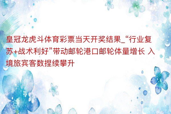 皇冠龙虎斗体育彩票当天开奖结果_“行业复苏+战术利好”带动邮轮港口邮轮体量增长 入境旅宾客数捏续攀升