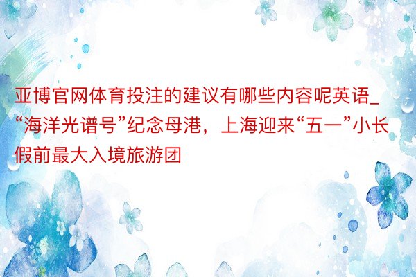 亚博官网体育投注的建议有哪些内容呢英语_“海洋光谱号”纪念母港，上海迎来“五一”小长假前最大入境旅游团