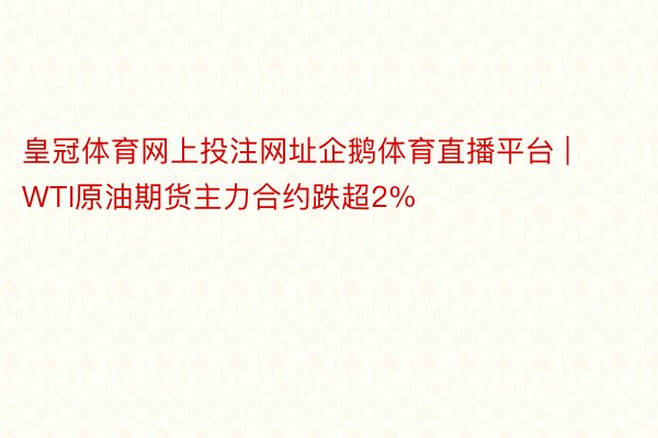 皇冠体育网上投注网址企鹅体育直播平台 | WTI原油期货主力合约跌超2%