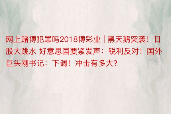 网上赌博犯罪吗2018博彩业 | 黑天鹅突袭！日股大跳水 好意思国要紧发声：锐利反对！国外巨头刚书记：下调！冲击有多大？