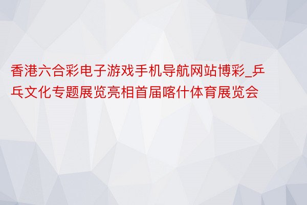 香港六合彩电子游戏手机导航网站博彩_乒乓文化专题展览亮相首届喀什体育展览会