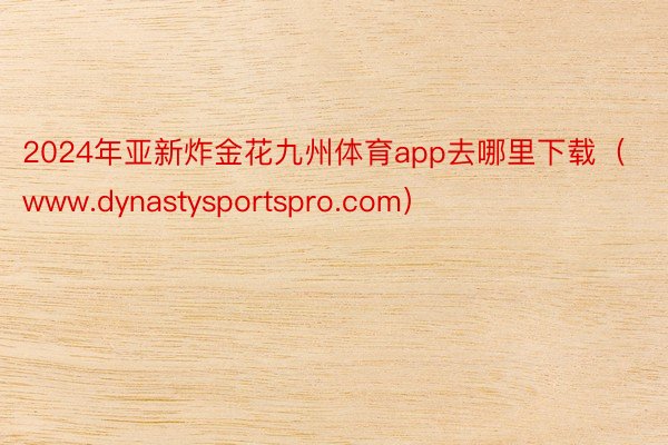 2024年亚新炸金花九州体育app去哪里下载（www.dynastysportspro.com）