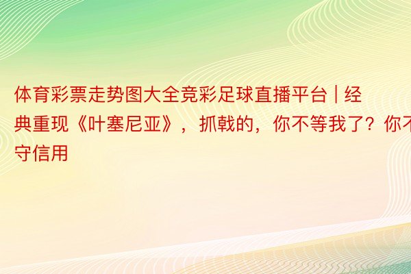 体育彩票走势图大全竞彩足球直播平台 | 经典重现《叶塞尼亚》，抓戟的，你不等我了？你不守信用