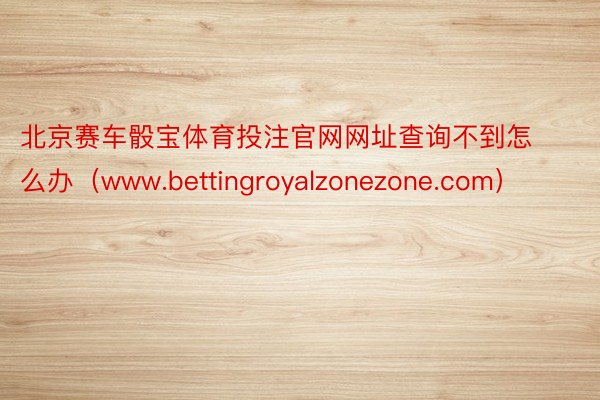 北京赛车骰宝体育投注官网网址查询不到怎么办（www.bettingroyalzonezone.com）