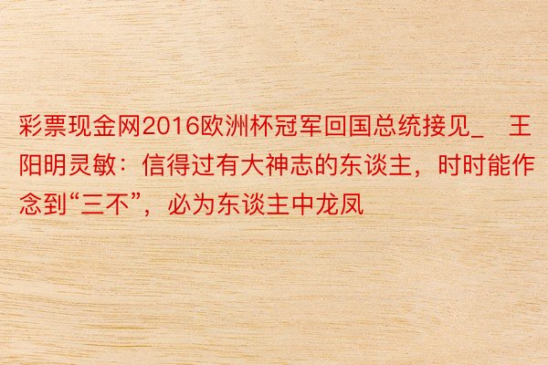 彩票现金网2016欧洲杯冠军回国总统接见_​王阳明灵敏：信得过有大神志的东谈主，时时能作念到“三不”，必为东谈主中龙凤