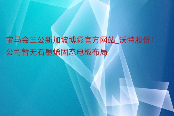 宝马会三公新加坡博彩官方网站_沃特股份：公司暂无石墨烯固态电板布局