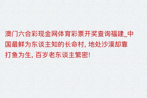 澳门六合彩现金网体育彩票开奖查询福建_中国最鲜为东谈主知的长命村， 地处沙漠却靠打鱼为生， 百岁老东谈主繁密!