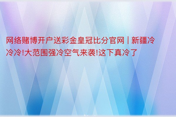 网络赌博开户送彩金皇冠比分官网 | 新疆冷冷冷!大范围强冷空气来袭!这下真冷了