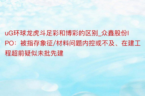 uG环球龙虎斗足彩和博彩的区别_众鑫股份IPO：被指存象征/材料问题内控或不及、在建工程超前疑似未批先建