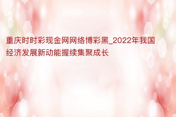 重庆时时彩现金网网络博彩黑_2022年我国经济发展新动能握续集聚成长