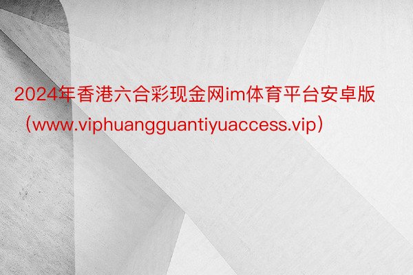 2024年香港六合彩现金网im体育平台安卓版（www.viphuangguantiyuaccess.vip）