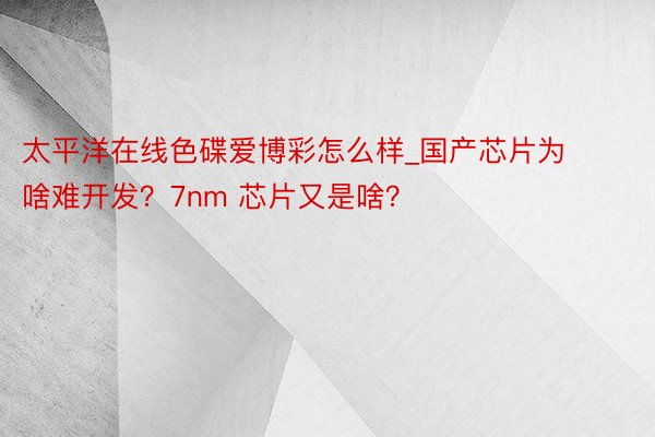 太平洋在线色碟爱博彩怎么样_国产芯片为啥难开发？7nm 芯片又是啥？