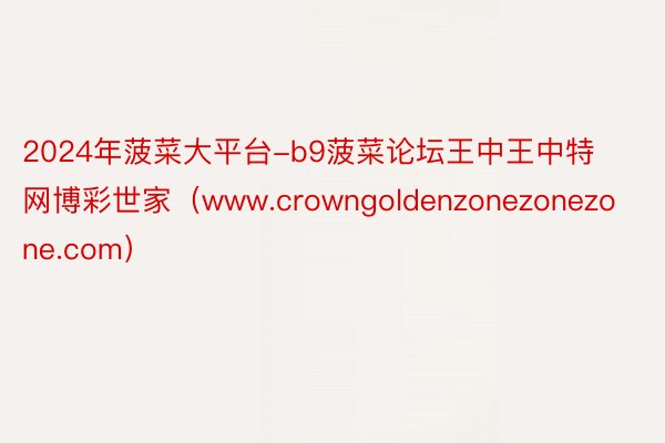 2024年菠菜大平台-b9菠菜论坛王中王中特网博彩世家（www.crowngoldenzonezonezone.com）