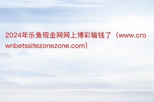 2024年乐鱼现金网网上博彩输钱了（www.crownbetssitezonezone.com）