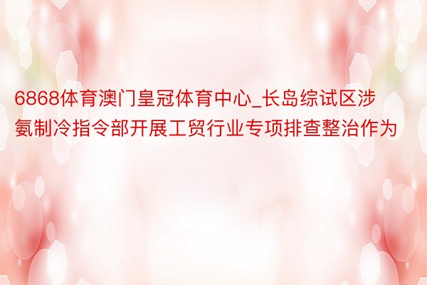 6868体育澳门皇冠体育中心_长岛综试区涉氨制冷指令部开展工贸行业专项排查整治作为