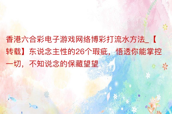 香港六合彩电子游戏网络博彩打流水方法_【转载】东说念主性的26个瑕疵，悟透你能掌控一切，不知说念的保藏望望