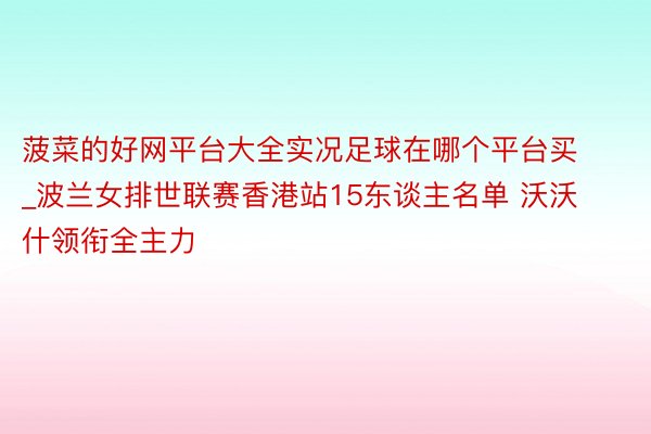 菠菜的好网平台大全实况足球在哪个平台买_波兰女排世联赛香港站15东谈主名单 沃沃什领衔全主力