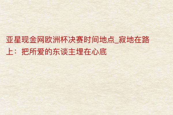 亚星现金网欧洲杯决赛时间地点_寂地在路上：把所爱的东谈主埋在心底