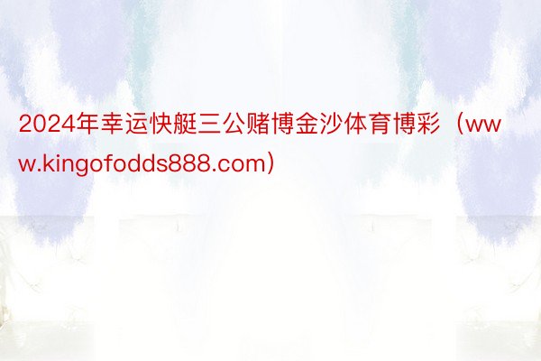 2024年幸运快艇三公赌博金沙体育博彩（www.kingofodds888.com）