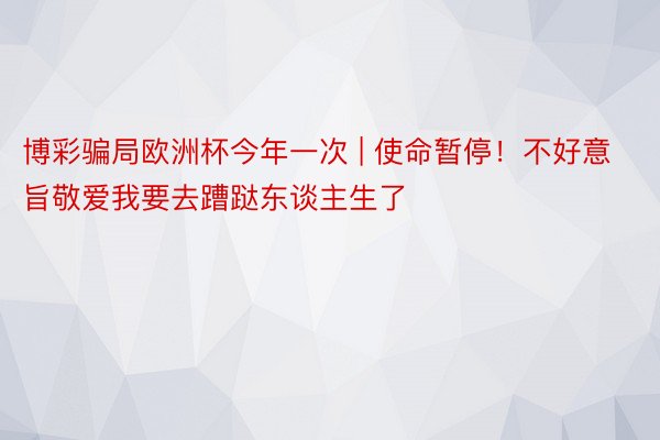 博彩骗局欧洲杯今年一次 | 使命暂停！不好意旨敬爱我要去蹧跶东谈主生了