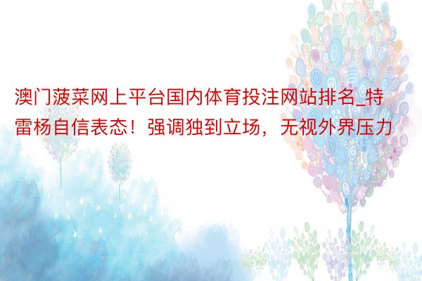 澳门菠菜网上平台国内体育投注网站排名_特雷杨自信表态！强调独到立场，无视外界压力