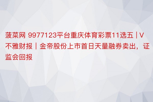 菠菜网 9977123平台重庆体育彩票11选五 | V不雅财报｜金帝股份上市首日天量融券卖出，证监会回报