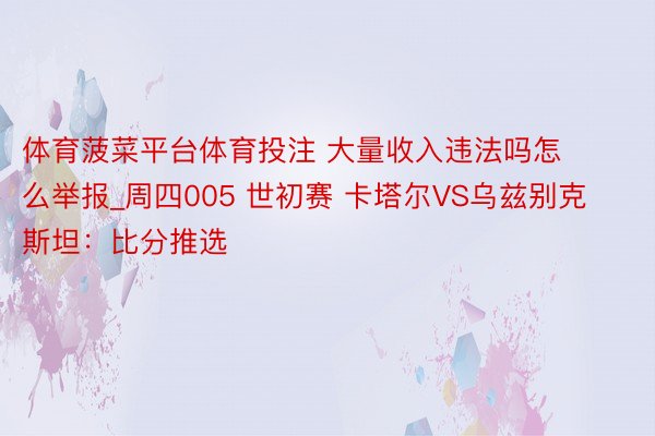 体育菠菜平台体育投注 大量收入违法吗怎么举报_周四005 世初赛 卡塔尔VS乌兹别克斯坦：比分推选