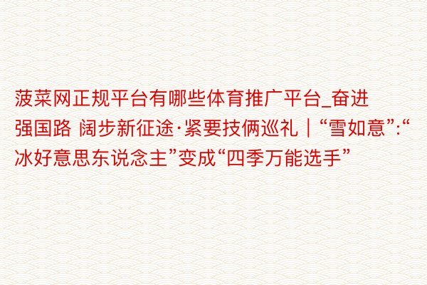 菠菜网正规平台有哪些体育推广平台_奋进强国路 阔步新征途·紧要技俩巡礼｜“雪如意”:“冰好意思东说念主”变成“四季万能选手”