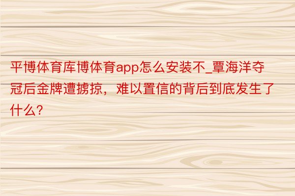 平博体育库博体育app怎么安装不_覃海洋夺冠后金牌遭掳掠，难以置信的背后到底发生了什么？