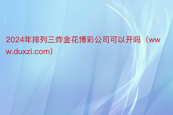 2024年排列三炸金花博彩公司可以开吗（www.duxzi.com）