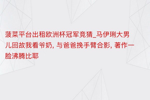 菠菜平台出租欧洲杯冠军竞猜_马伊琍大男儿回故我看爷奶, 与爸爸挽手臂合影, 著作一脸沸腾比耶