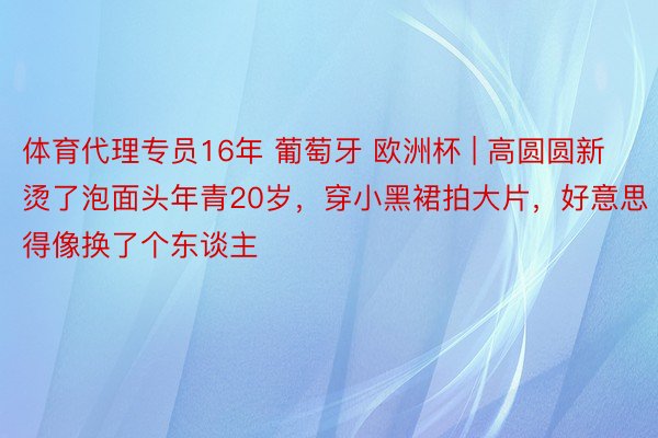 体育代理专员16年 葡萄牙 欧洲杯 | 高圆圆新烫了泡面头年青20岁，穿小黑裙拍大片，好意思得像换了个东谈主