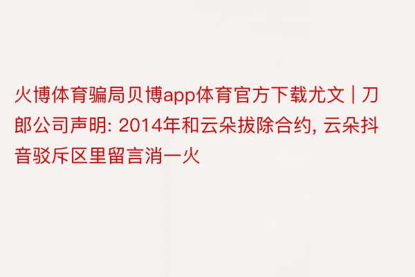 火博体育骗局贝博app体育官方下载尤文 | 刀郎公司声明: 2014年和云朵拔除合约, 云朵抖音驳斥区里留言消一火