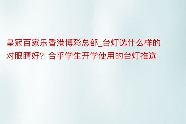 皇冠百家乐香港博彩总部_台灯选什么样的对眼睛好？合乎学生开学使用的台灯推选